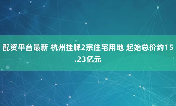 配资平台最新 杭州挂牌2宗住宅用地 起始总价约15.23亿元