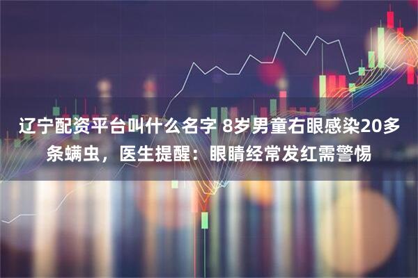 辽宁配资平台叫什么名字 8岁男童右眼感染20多条螨虫，医生提醒：眼睛经常发红需警惕