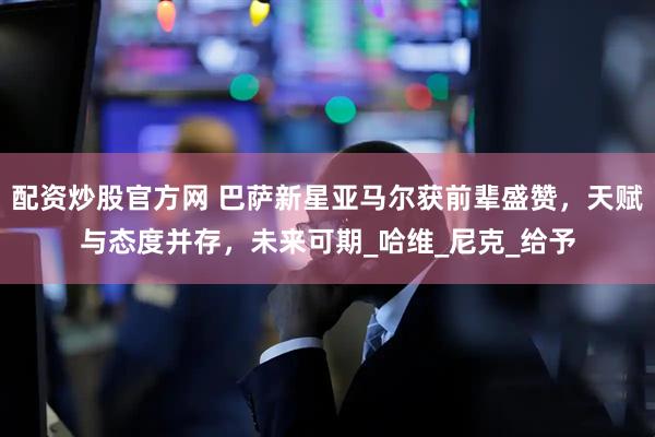 配资炒股官方网 巴萨新星亚马尔获前辈盛赞，天赋与态度并存，未来可期_哈维_尼克_给予