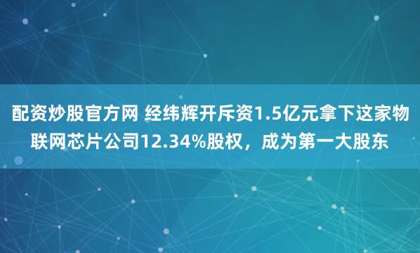 配资炒股官方网 经纬辉开斥资1.5亿元拿下这家物联网芯片公司12.34%股权，成为第一大股东