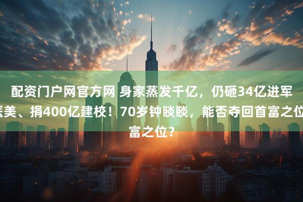 配资门户网官方网 身家蒸发千亿，仍砸34亿进军医美、捐400亿建校！70岁钟睒睒，能否夺回首富之位？