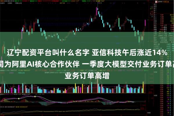 辽宁配资平台叫什么名字 亚信科技午后涨近14% 公司为阿里AI核心合作伙伴 一季度大模型交付业务订单高增