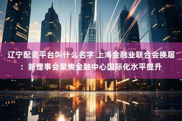 辽宁配资平台叫什么名字 上海金融业联合会换届：新理事会聚焦金融中心国际化水平提升