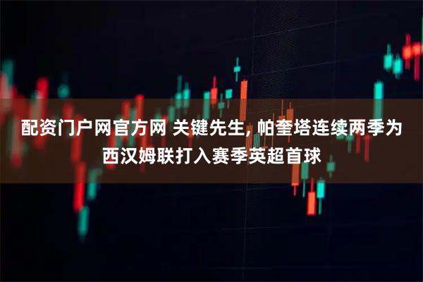 配资门户网官方网 关键先生, 帕奎塔连续两季为西汉姆联打入赛季英超首球