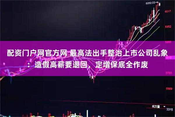 配资门户网官方网 最高法出手整治上市公司乱象：造假高薪要退回，定增保底全作废