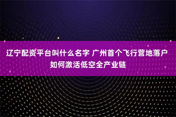 辽宁配资平台叫什么名字 广州首个飞行营地落户 如何激活低空全产业链