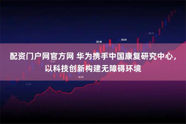 配资门户网官方网 华为携手中国康复研究中心，以科技创新构建无障碍环境