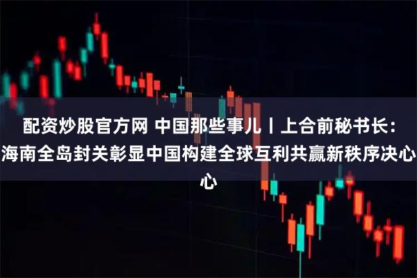 配资炒股官方网 中国那些事儿丨上合前秘书长：海南全岛封关彰显中国构建全球互利共赢新秩序决心