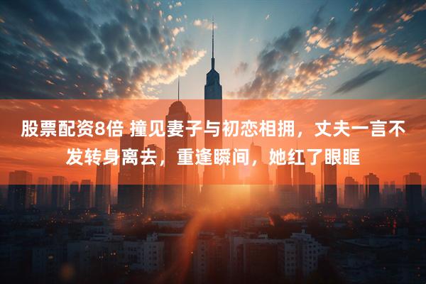 股票配资8倍 撞见妻子与初恋相拥，丈夫一言不发转身离去，重逢瞬间，她红了眼眶