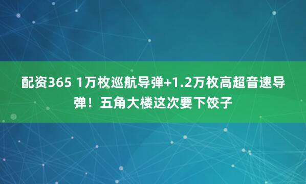 配资365 1万枚巡航导弹+1.2万枚高超音速导弹！五角大楼这次要下饺子